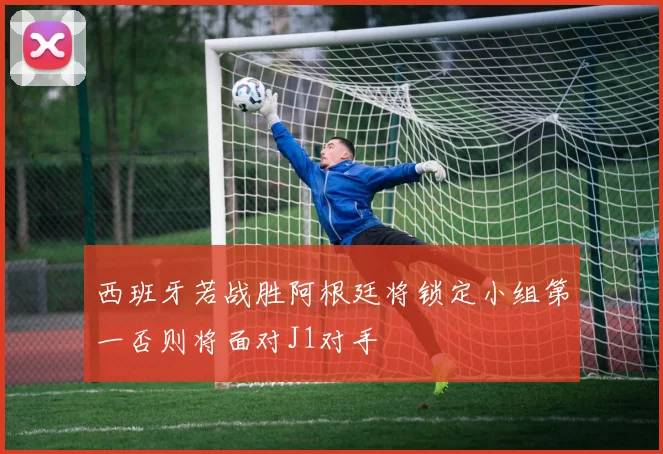 西班牙若战胜阿根廷将锁定小组第一否则将面对J1对手