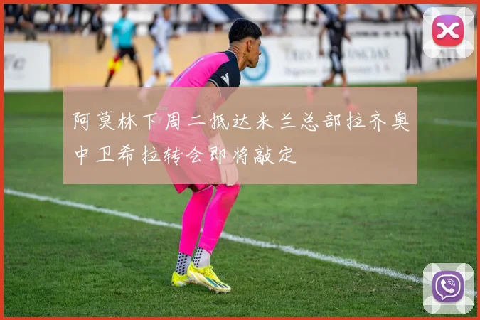 阿莫林下周二抵达米兰总部拉齐奥中卫希拉转会即将敲定
