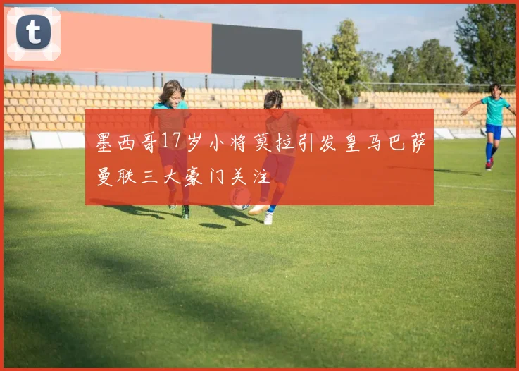 墨西哥17岁小将莫拉引发皇马巴萨曼联三大豪门关注
