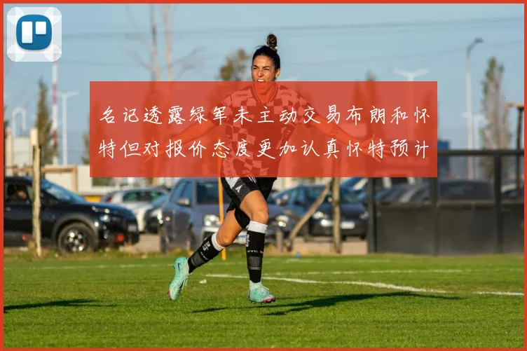 名记透露绿军未主动交易布朗和怀特但对报价态度更加认真怀特预计留队