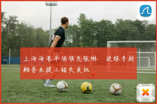 上海海港半场领先张琳芃进球李新翔吾米提江错失良机