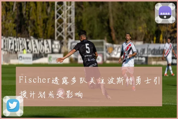 Fischer透露多队关注波斯特勇士引援计划或受影响