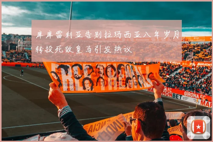 库库雷利亚告别拉玛西亚八年岁月转投死敌皇马引发热议