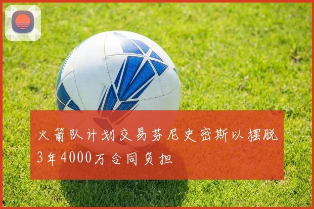 火箭队计划交易芬尼史密斯以摆脱3年4000万合同负担