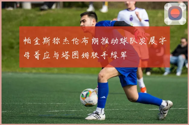 帕金斯称杰伦布朗推动球队发展字母哥应与塔图姆联手绿军