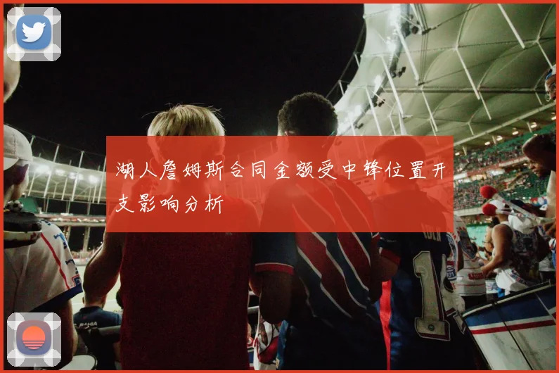 湖人詹姆斯合同金额受中锋位置开支影响分析