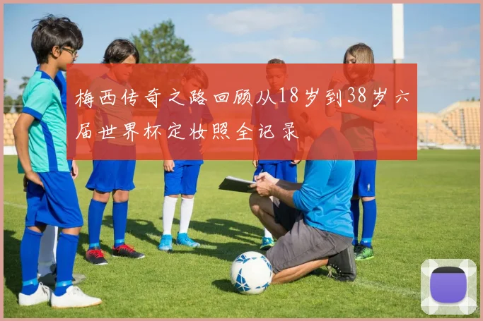 梅西传奇之路回顾从18岁到38岁六届世界杯定妆照全记录