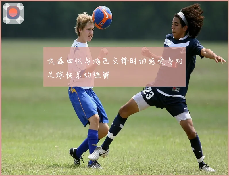 武磊回忆与梅西交锋时的感受与对足球快乐的理解