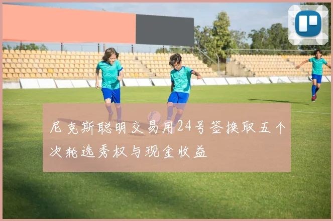 尼克斯聪明交易用24号签换取五个次轮选秀权与现金收益