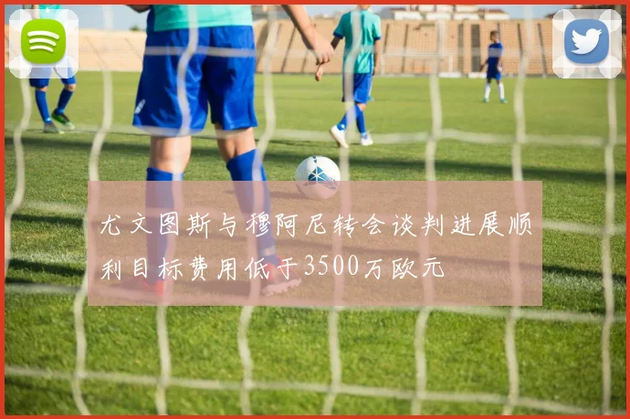 尤文图斯与穆阿尼转会谈判进展顺利目标费用低于3500万欧元