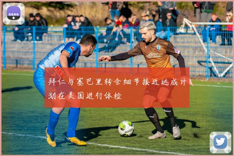 拜仁与塞巴里转会细节接近达成计划在美国进行体检